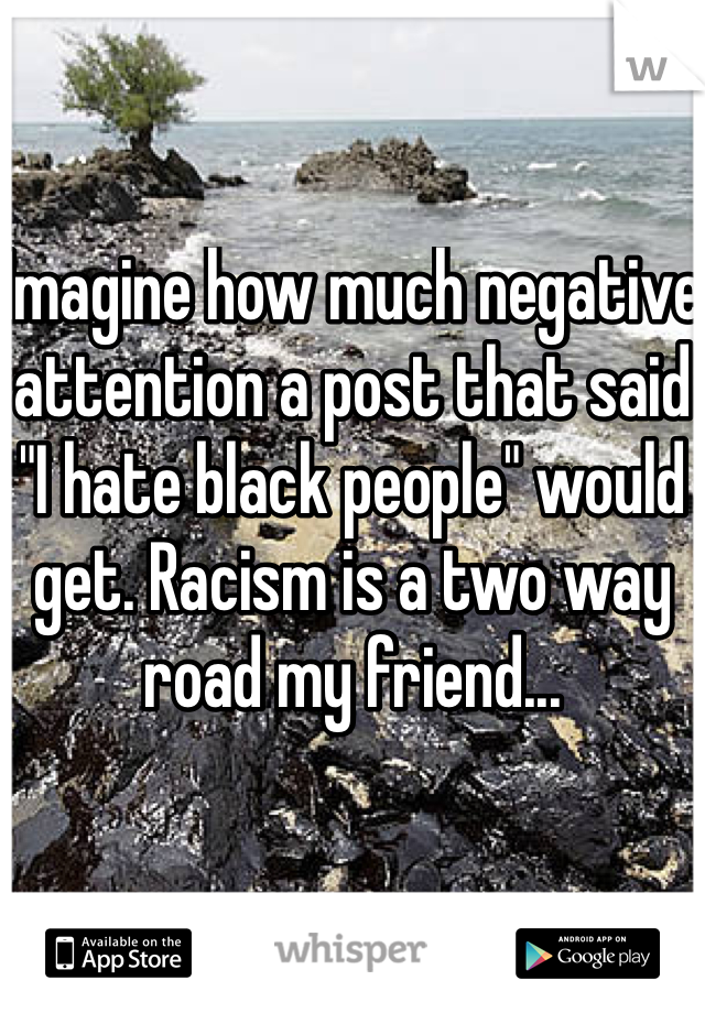 Imagine how much negative attention a post that said "I hate black people" would get. Racism is a two way road my friend...