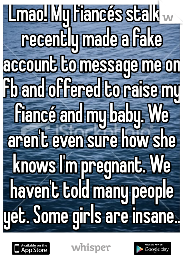 Lmao! My fiancés stalker recently made a fake account to message me on fb and offered to raise my fiancé and my baby. We aren't even sure how she knows I'm pregnant. We haven't told many people yet. Some girls are insane..