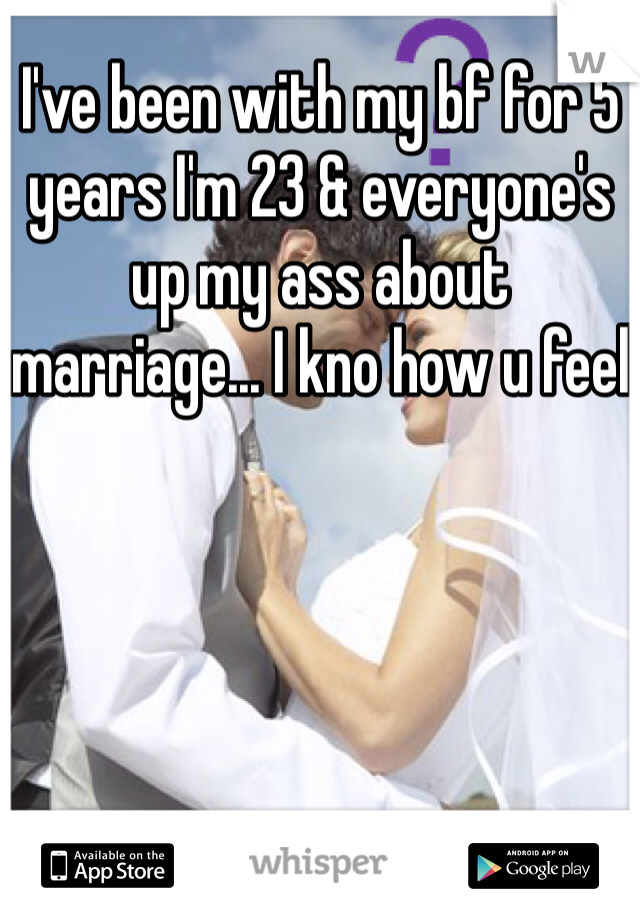 I've been with my bf for 5 years I'm 23 & everyone's up my ass about marriage... I kno how u feel