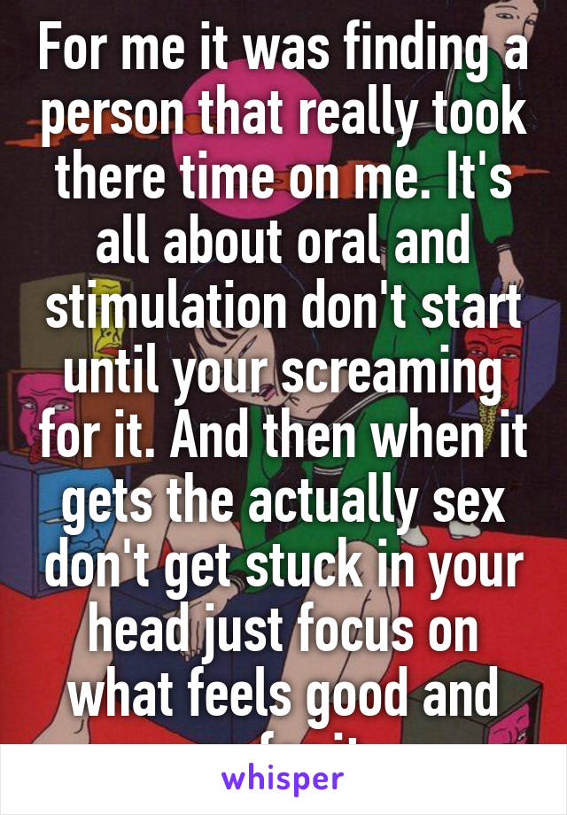 For me it was finding a person that really took there time on me. It's all about oral and stimulation don't start until your screaming for it. And then when it gets the actually sex don't get stuck in your head just focus on what feels good and go for it.