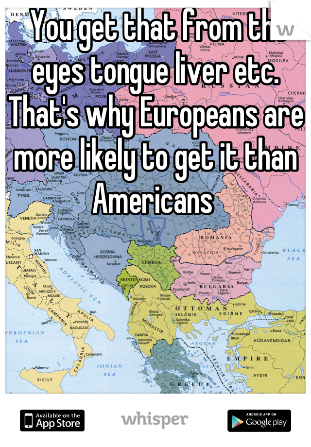  You get that from the eyes tongue liver etc. That's why Europeans are more likely to get it than Americans 