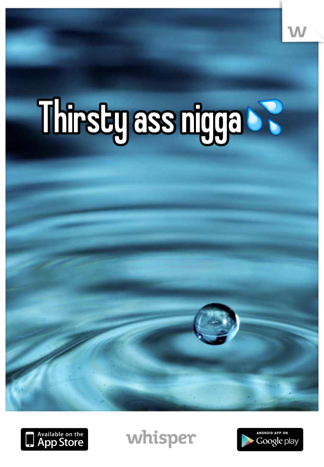 Thirsty ass nigga💦