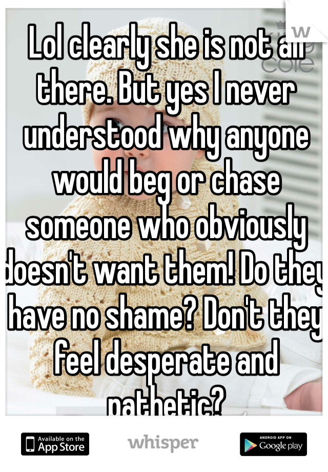 Lol clearly she is not all there. But yes I never understood why anyone would beg or chase someone who obviously doesn't want them! Do they have no shame? Don't they feel desperate and pathetic? 