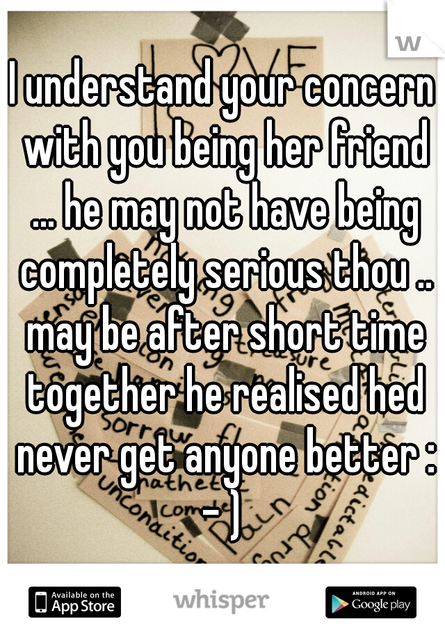 I understand your concern with you being her friend ... he may not have being completely serious thou .. may be after short time together he realised hed never get anyone better : - ) 