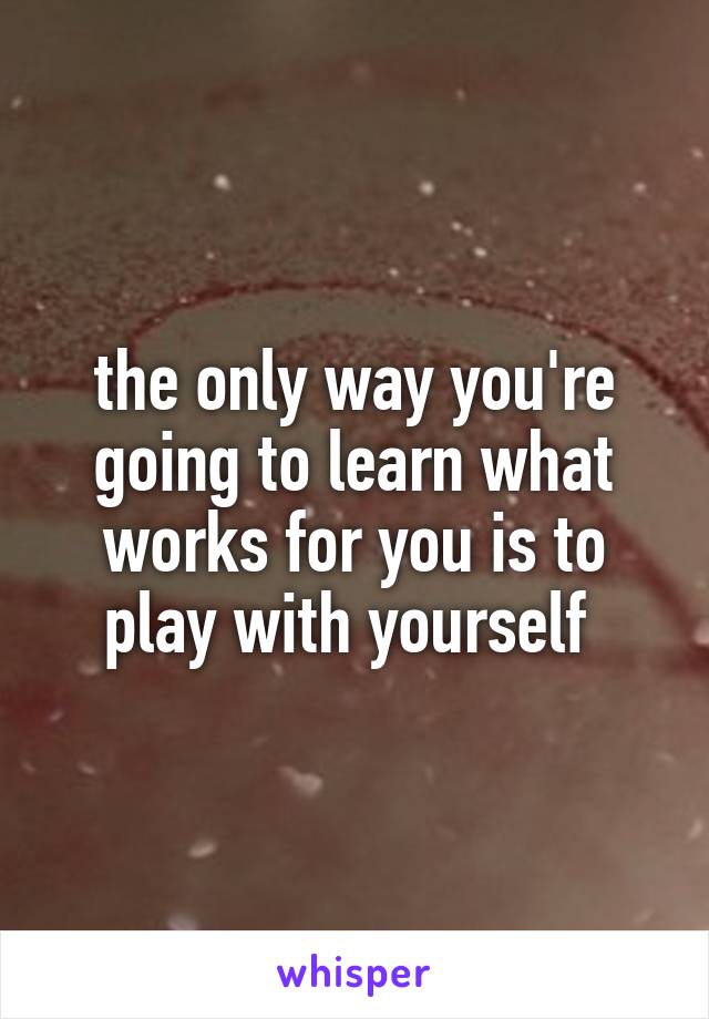 the only way you're going to learn what works for you is to play with yourself 