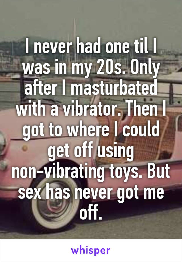 I never had one til I was in my 20s. Only after I masturbated with a vibrator. Then I got to where I could get off using non-vibrating toys. But sex has never got me off.