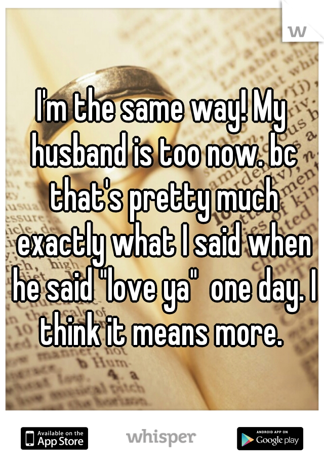 I'm the same way! My husband is too now. bc that's pretty much exactly what I said when he said "love ya"  one day. I think it means more. 
