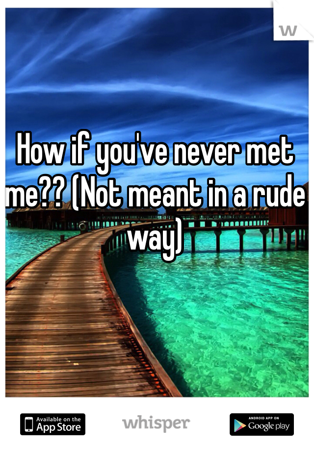 How if you've never met me?? (Not meant in a rude way)