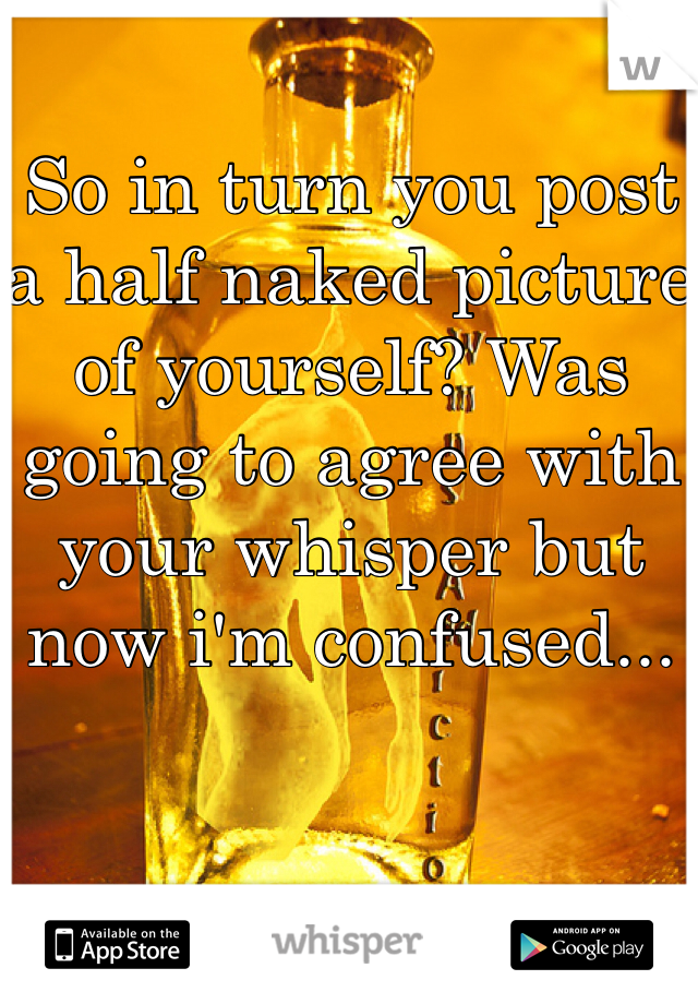 So in turn you post a half naked picture of yourself? Was going to agree with your whisper but now i'm confused...