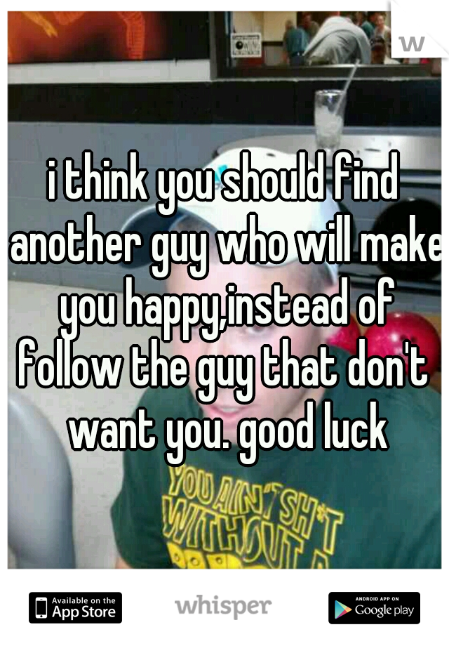 i think you should find another guy who will make you happy,instead of follow the guy that don't  want you. good luck