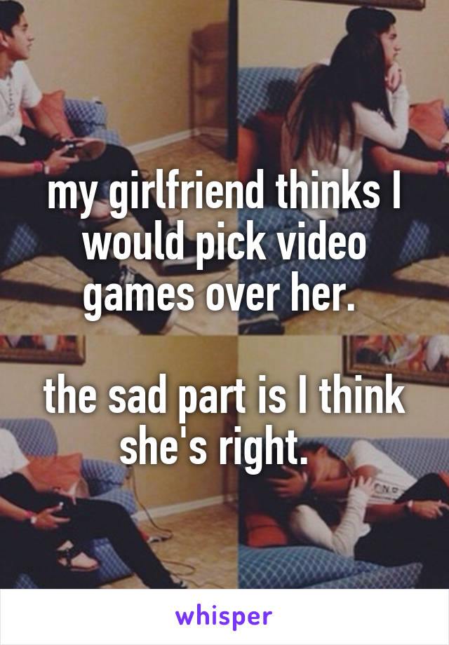 my girlfriend thinks I would pick video games over her. 

the sad part is I think she's right.  