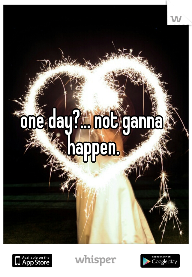 one day?... not ganna happen.