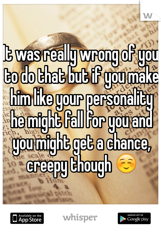It was really wrong of you to do that but if you make him like your personality he might fall for you and you might get a chance, creepy though ☺️