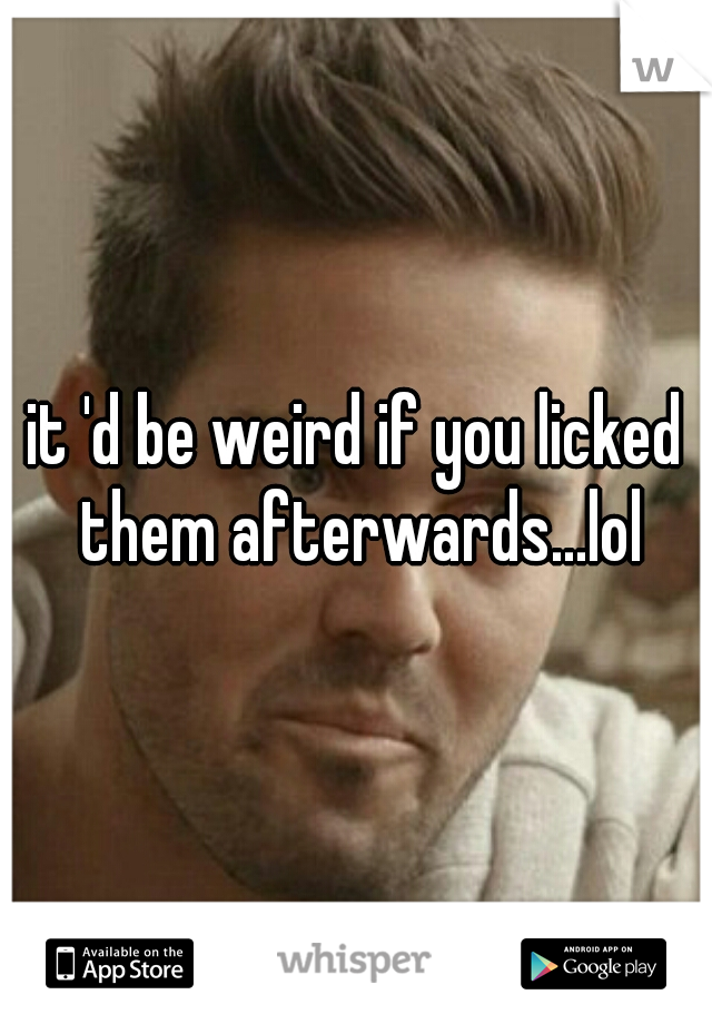 it 'd be weird if you licked them afterwards...lol
