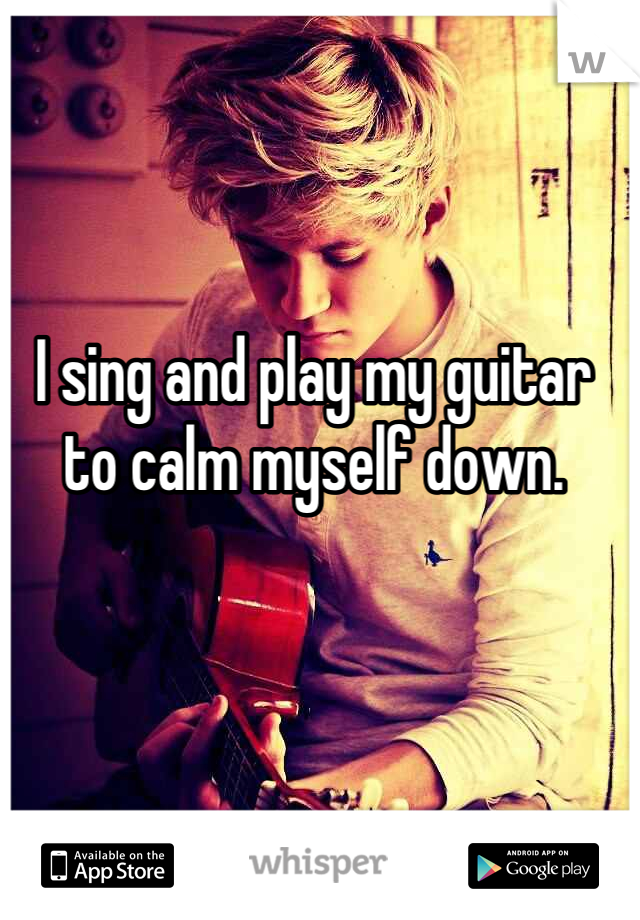 I sing and play my guitar to calm myself down.