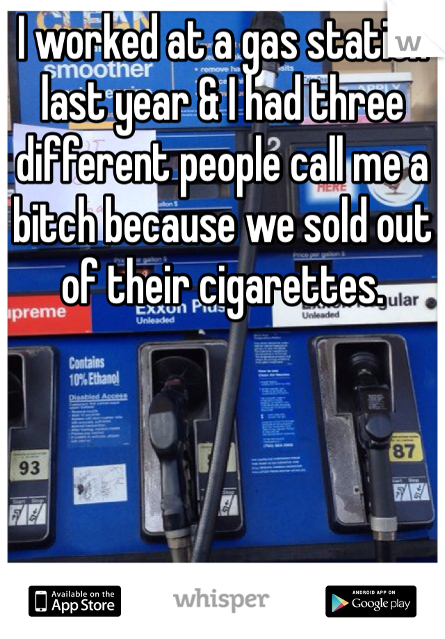 I worked at a gas station last year & I had three different people call me a bitch because we sold out of their cigarettes. 