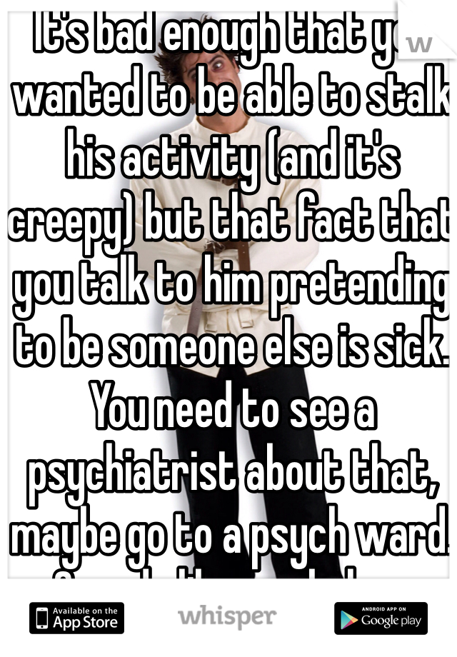 It's bad enough that you wanted to be able to stalk his activity (and it's creepy) but that fact that you talk to him pretending to be someone else is sick. You need to see a psychiatrist about that, maybe go to a psych ward. Sounds like you belong