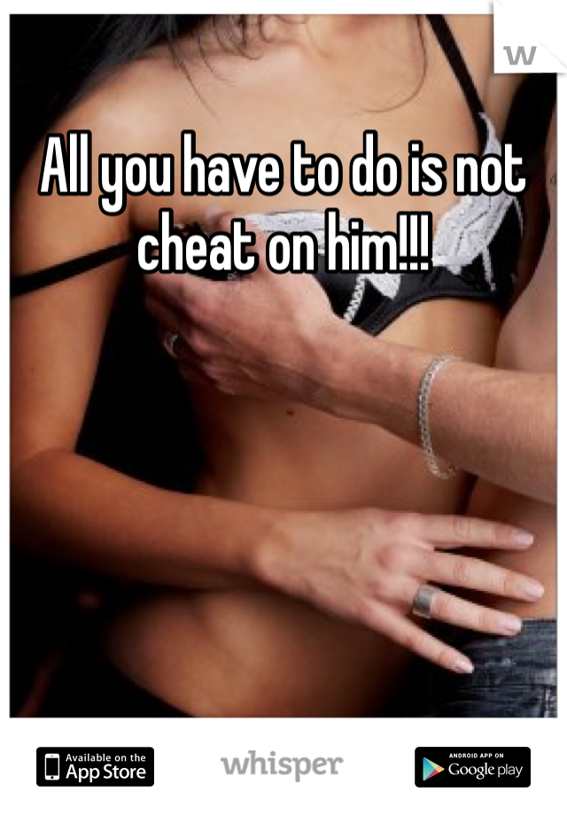 All you have to do is not cheat on him!!!