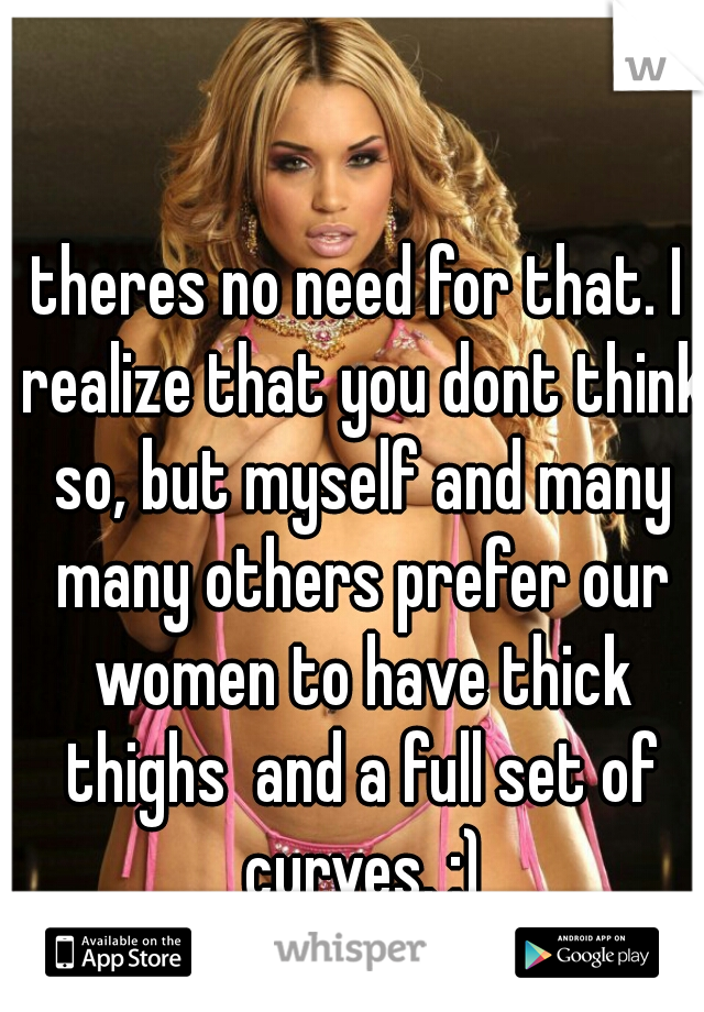 theres no need for that. I realize that you dont think so, but myself and many many others prefer our women to have thick thighs  and a full set of curves. ;)