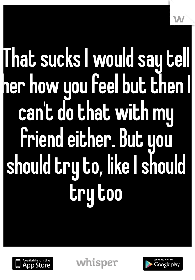 That sucks I would say tell her how you feel but then I can't do that with my friend either. But you should try to, like I should try too