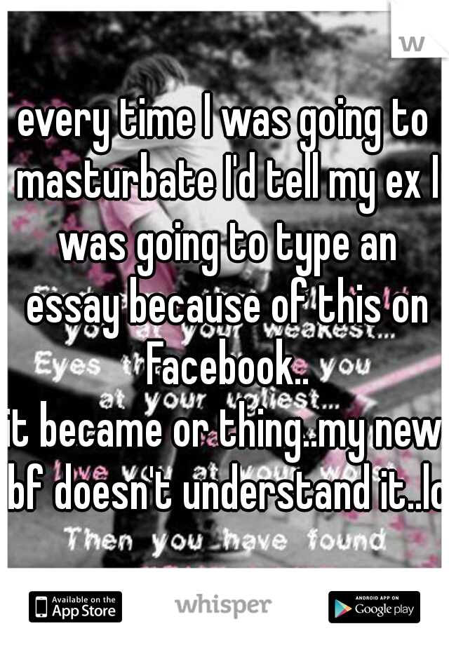 every time I was going to masturbate I'd tell my ex I was going to type an essay because of this on Facebook..
it became or thing..my new bf doesn't understand it..lol