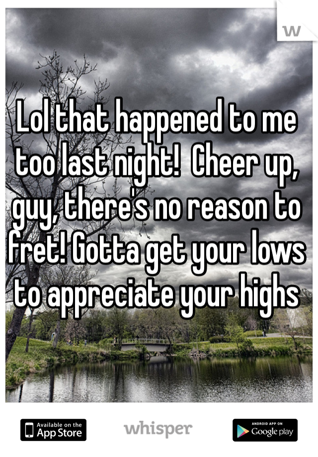 Lol that happened to me too last night!  Cheer up, guy, there's no reason to fret! Gotta get your lows to appreciate your highs