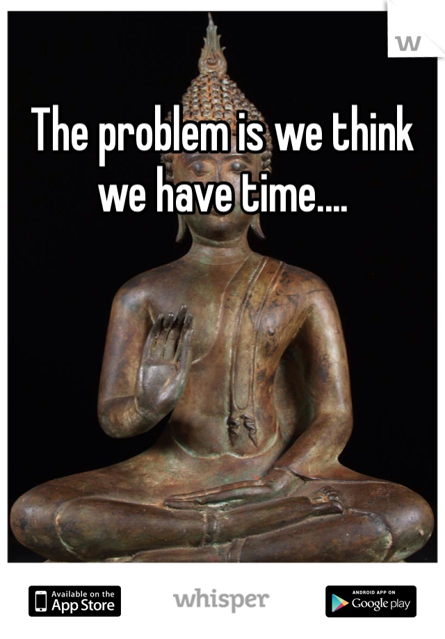 The problem is we think we have time....