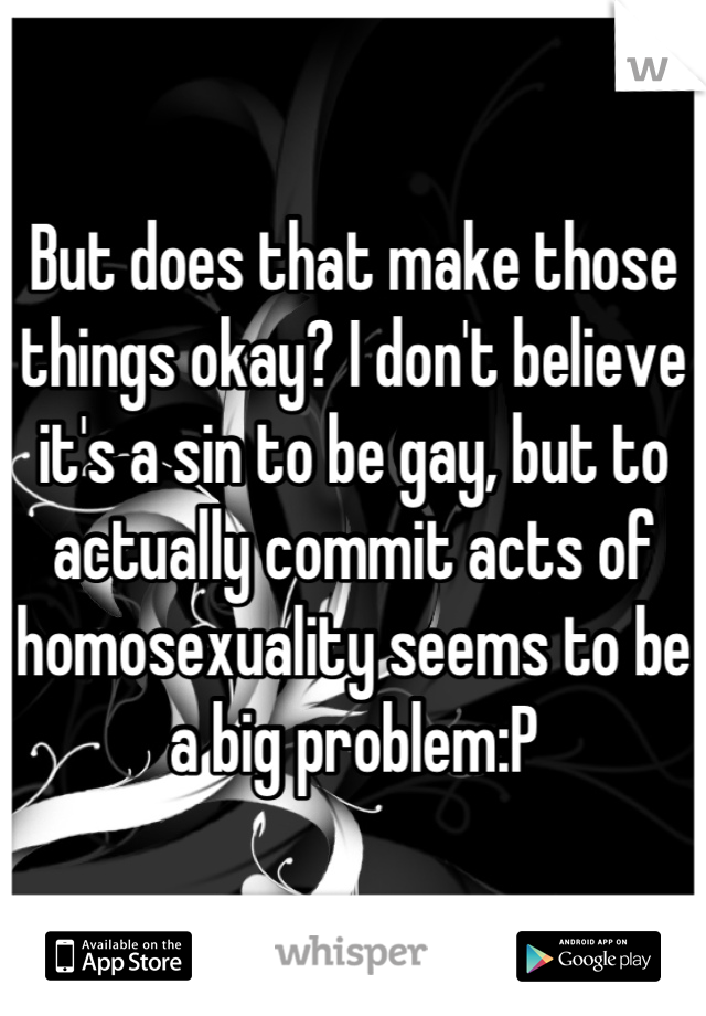 But does that make those things okay? I don't believe it's a sin to be gay, but to actually commit acts of homosexuality seems to be a big problem:P