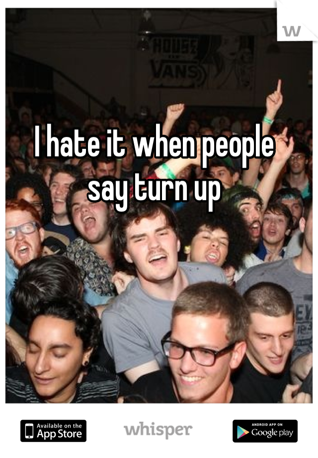 I hate it when people 
say turn up