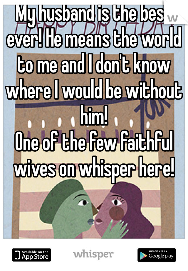My husband is the best ever! He means the world to me and I don't know where I would be without him! 
One of the few faithful wives on whisper here! 