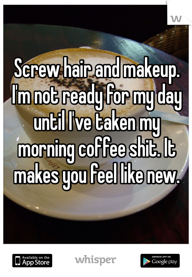 Screw hair and makeup. I'm not ready for my day until I've taken my morning coffee shit. It makes you feel like new. 