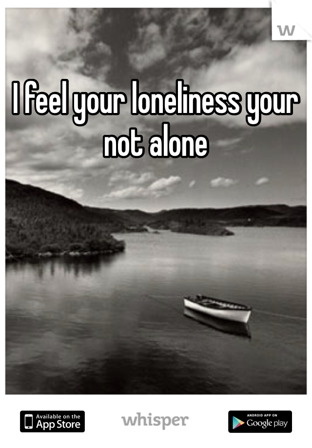 I feel your loneliness your not alone
 