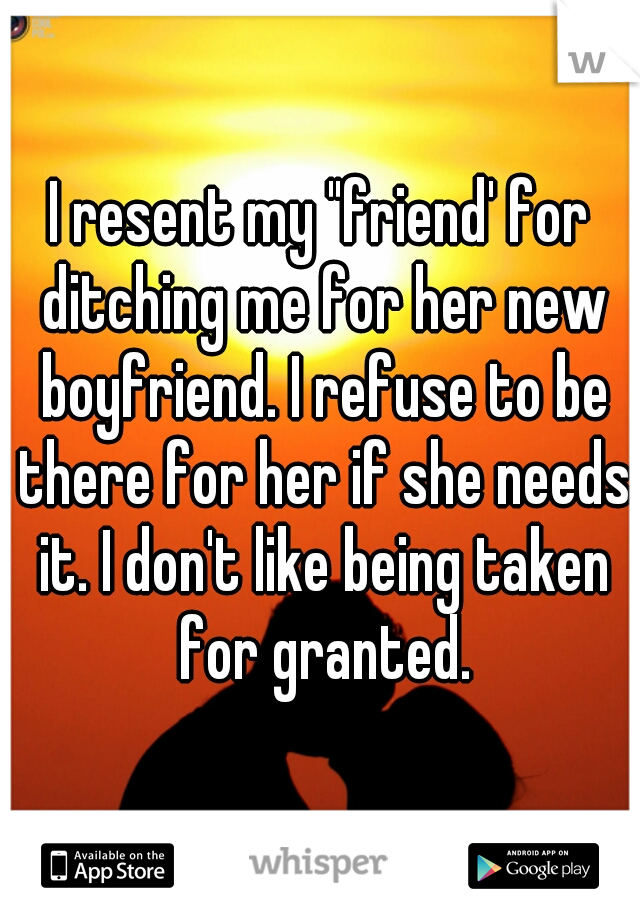 I resent my "friend' for ditching me for her new boyfriend. I refuse to be there for her if she needs it. I don't like being taken for granted.