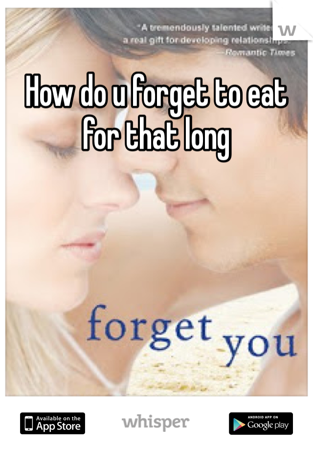 How do u forget to eat for that long 