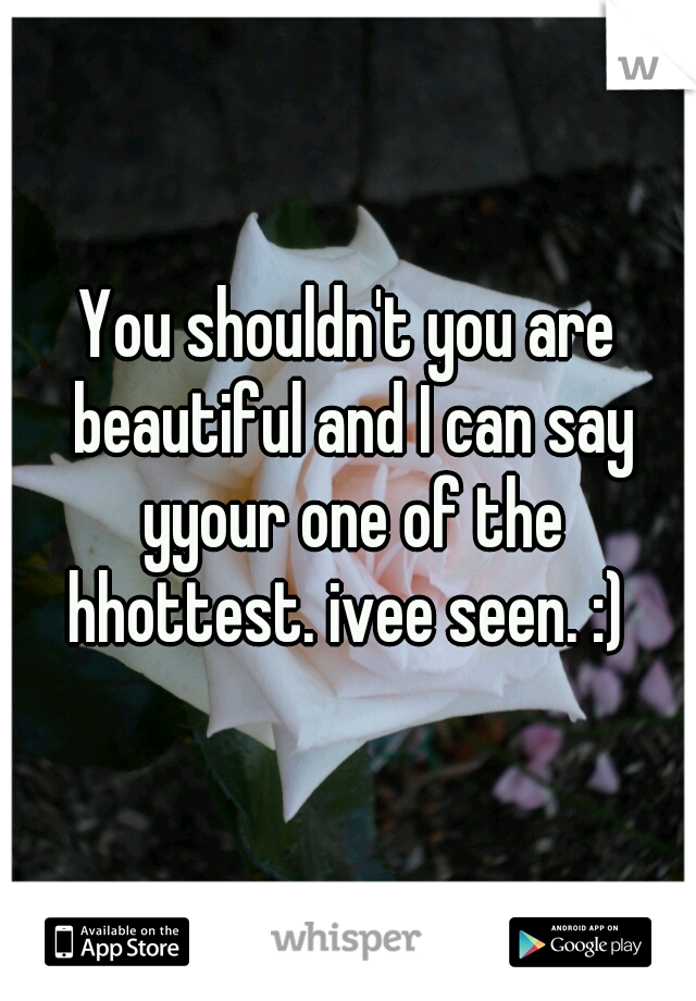 You shouldn't you are beautiful and I can say yyour one of the hhottest. ivee seen. :) 