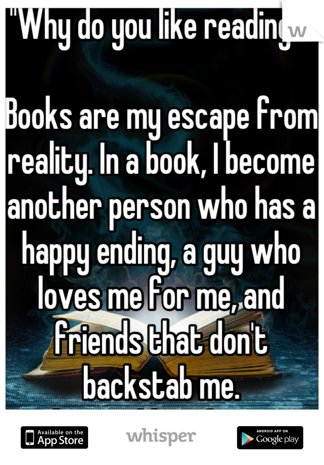 "Why do you like reading?"

Books are my escape from reality. In a book, I become another person who has a happy ending, a guy who loves me for me, and friends that don't backstab me.
Why wouldn't I love it?