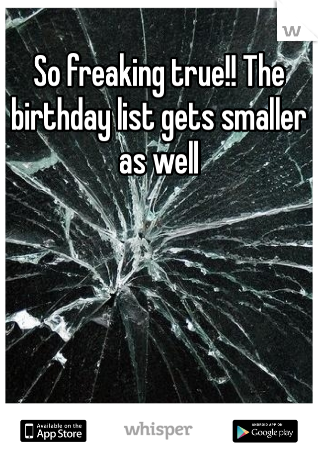 So freaking true!! The birthday list gets smaller as well