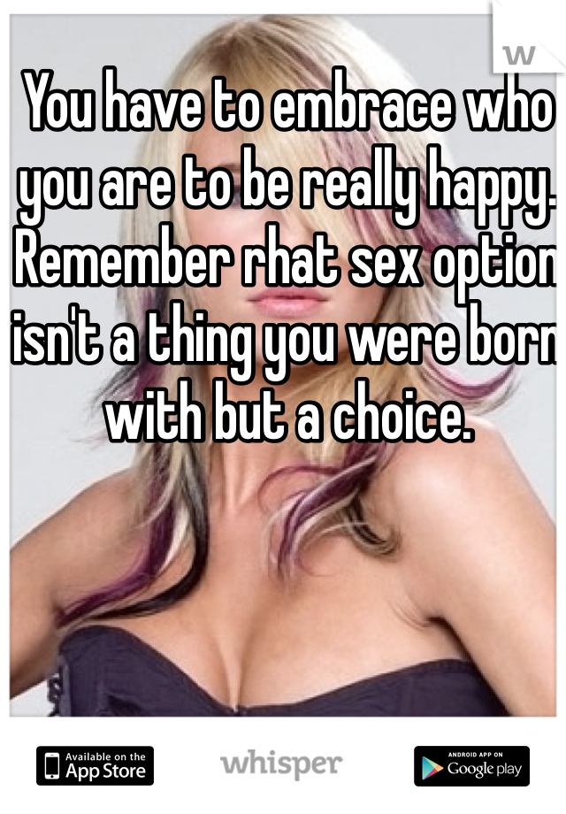 You have to embrace who you are to be really happy. Remember rhat sex option isn't a thing you were born with but a choice.