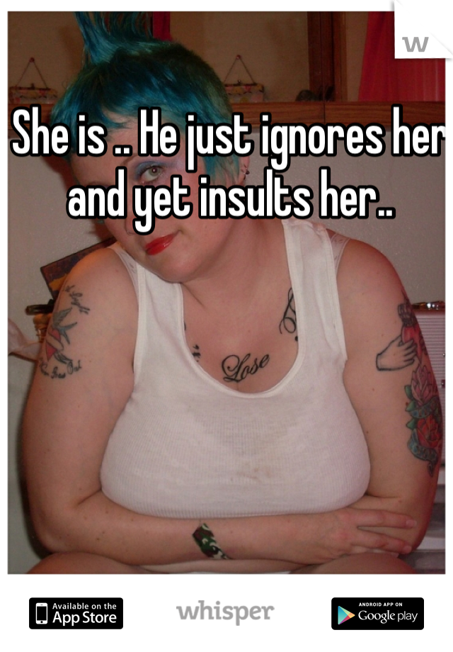 She is .. He just ignores her and yet insults her..