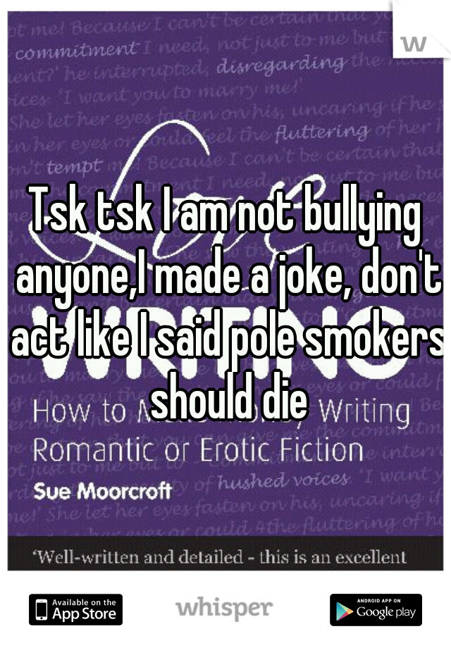 Tsk tsk I am not bullying anyone,I made a joke, don't act like I said pole smokers should die