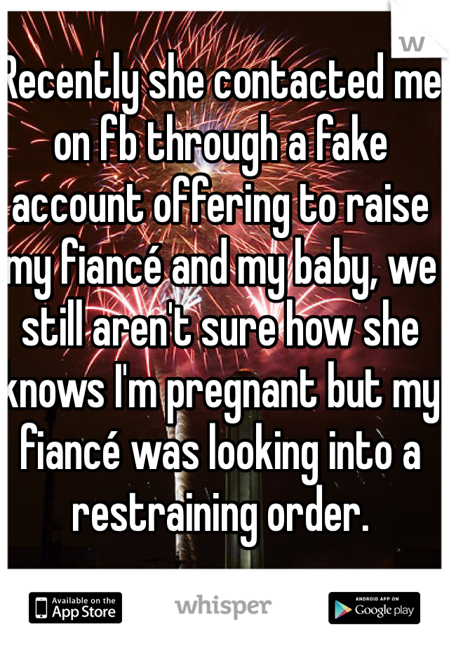 Recently she contacted me on fb through a fake account offering to raise my fiancé and my baby, we still aren't sure how she knows I'm pregnant but my fiancé was looking into a restraining order.