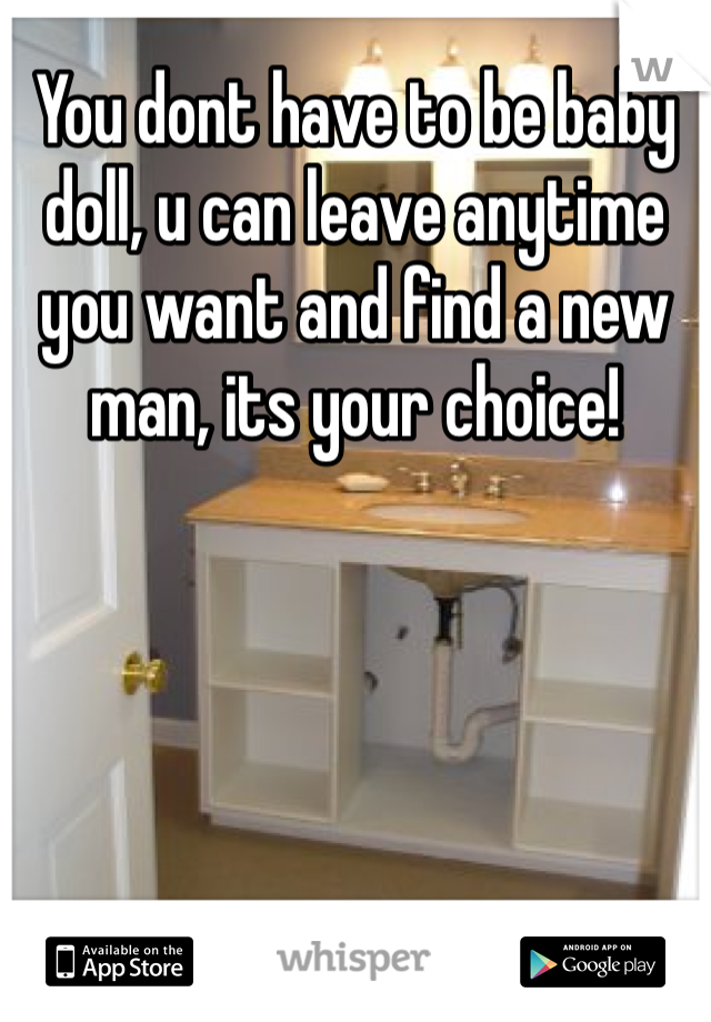 You dont have to be baby doll, u can leave anytime you want and find a new man, its your choice!