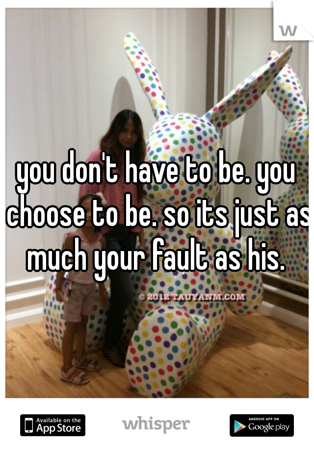 you don't have to be. you choose to be. so its just as much your fault as his. 