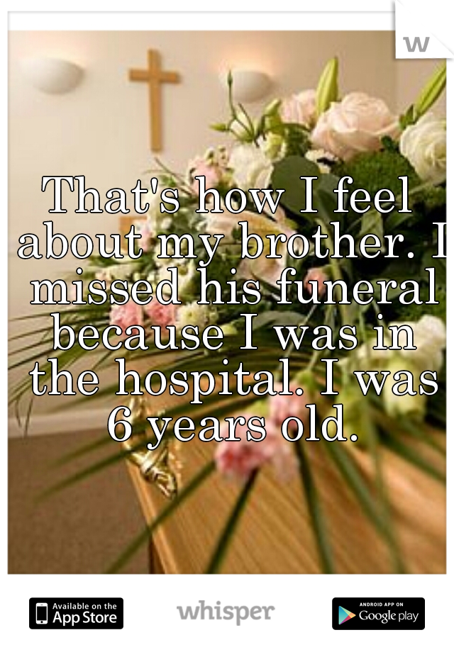 That's how I feel about my brother. I missed his funeral because I was in the hospital. I was 6 years old.