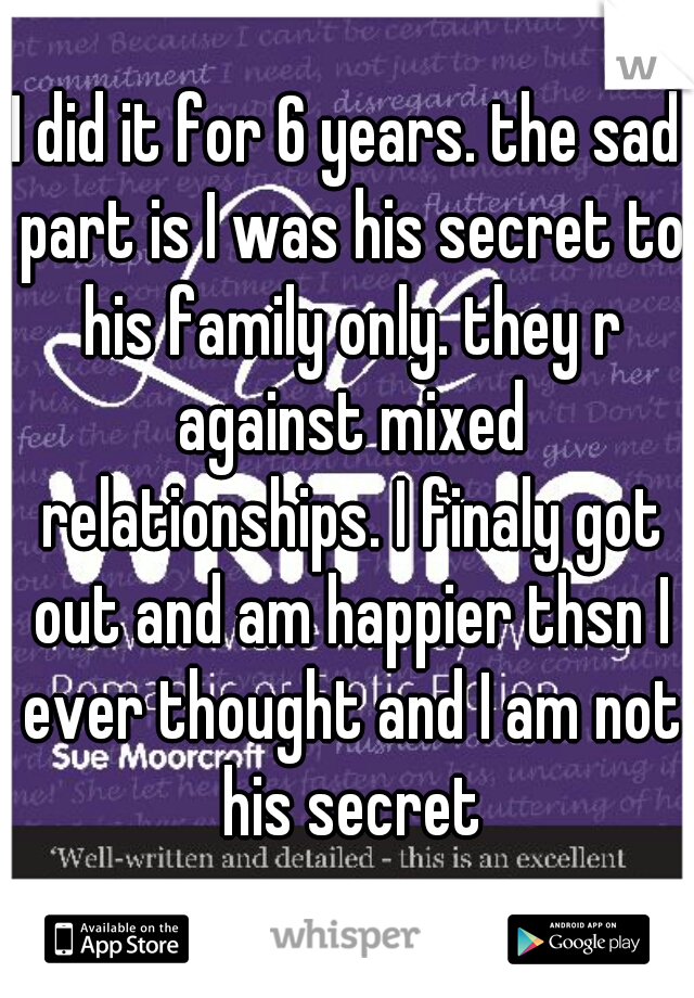 I did it for 6 years. the sad part is I was his secret to his family only. they r against mixed relationships. I finaly got out and am happier thsn I ever thought and I am not his secret