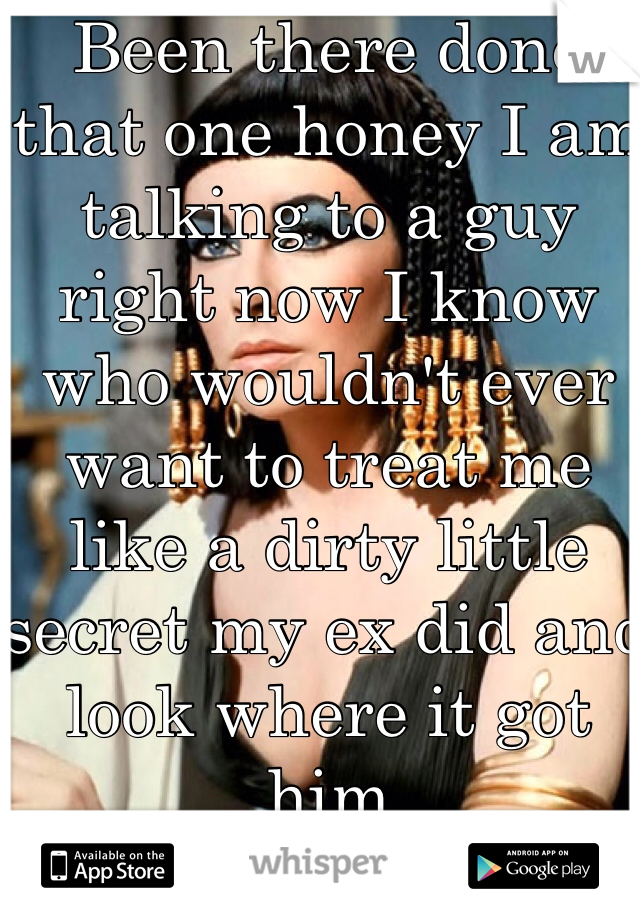 Been there done that one honey I am talking to a guy right now I know who wouldn't ever want to treat me like a dirty little secret my ex did and look where it got him 