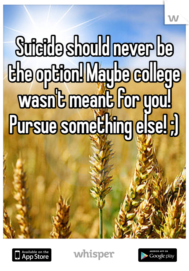 Suicide should never be the option! Maybe college wasn't meant for you! Pursue something else! ;)