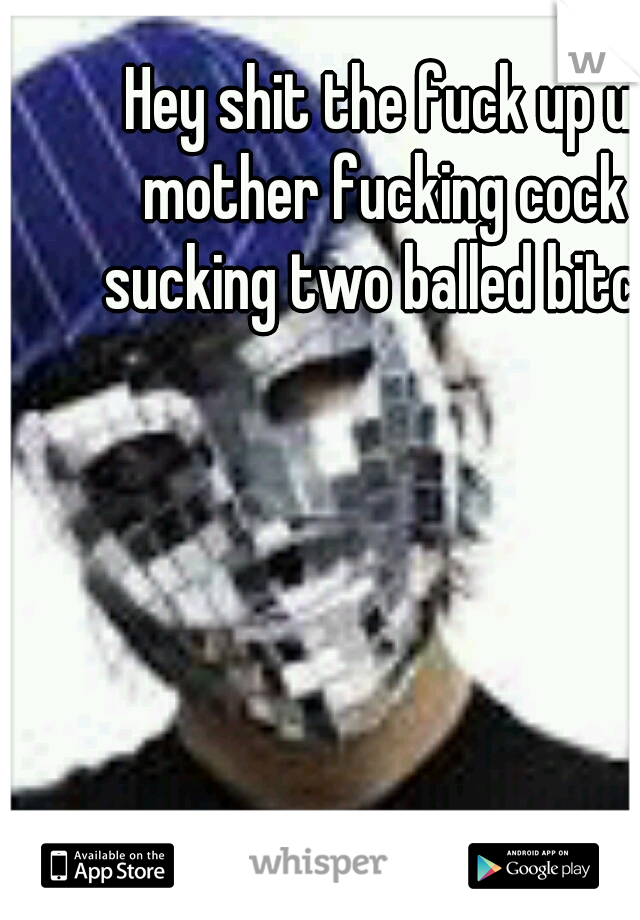 Hey shit the fuck up u mother fucking cock sucking two balled bitch