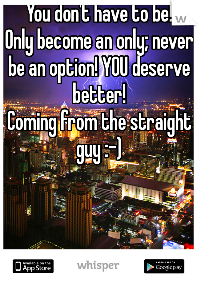 You don't have to be!
Only become an only; never be an option! YOU deserve better! 
Coming from the straight guy :-)