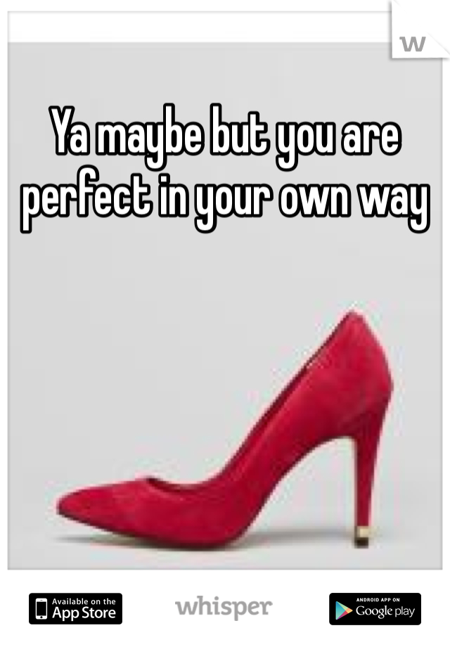 Ya maybe but you are perfect in your own way